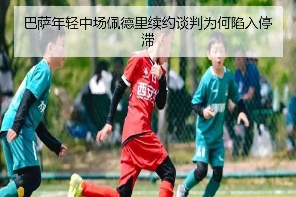 巴萨年轻中场佩德里续约谈判为何陷入停滞